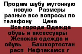 Продам шубу мутонную новую . Размеры разные,все вопросы по телефону.  › Цена ­ 10 000 - Все города Одежда, обувь и аксессуары » Женская одежда и обувь   . Башкортостан респ.,Нефтекамск г.